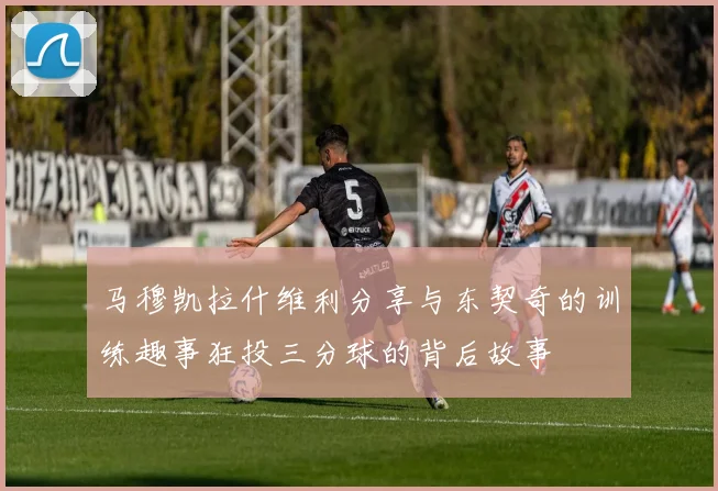 马穆凯拉什维利分享与东契奇的训练趣事狂投三分球的背后故事