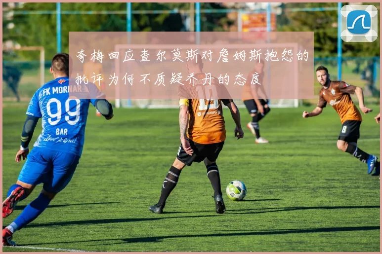 夸梅回应查尔莫斯对詹姆斯抱怨的批评为何不质疑乔丹的态度
