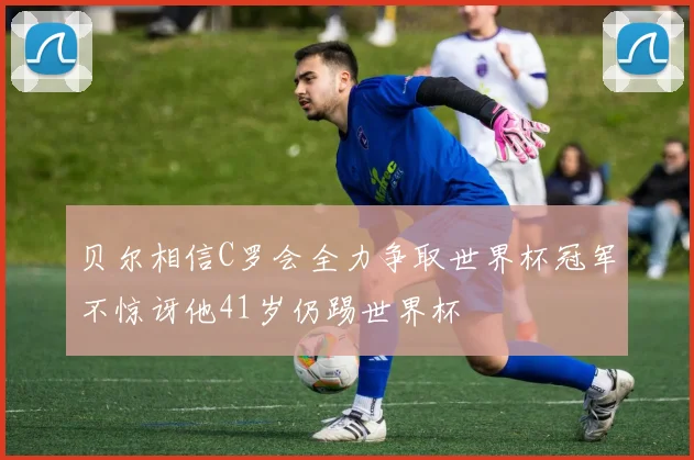 贝尔相信C罗会全力争取世界杯冠军不惊讶他41岁仍踢世界杯