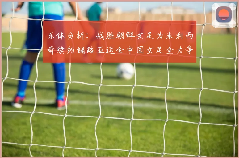 东体分析：战胜朝鲜女足为米利西奇续约铺路亚运会中国女足全力争金