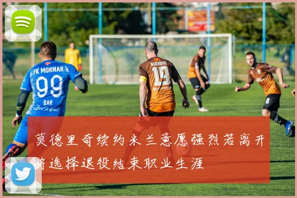 莫德里奇续约米兰意愿强烈若离开将选择退役结束职业生涯