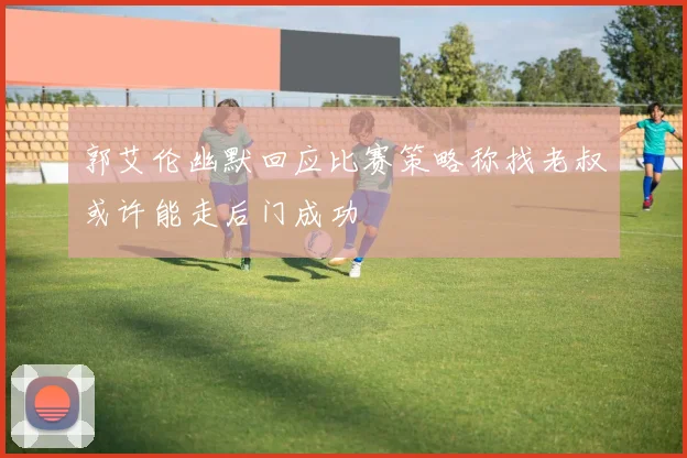 郭艾伦幽默回应比赛策略称找老叔或许能走后门成功