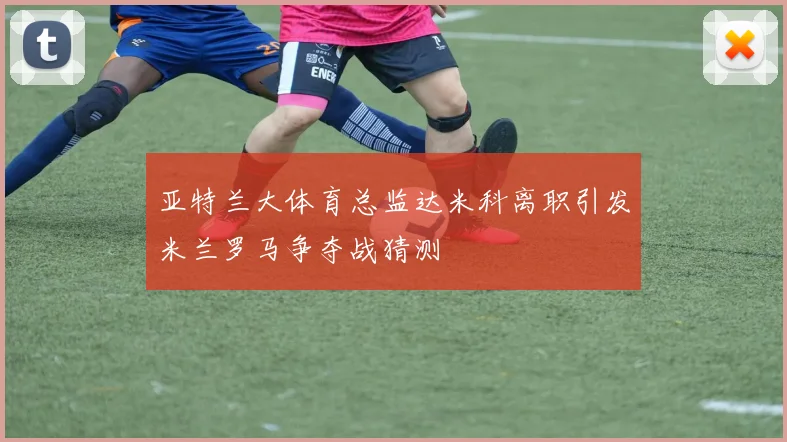亚特兰大体育总监达米科离职引发米兰罗马争夺战猜测