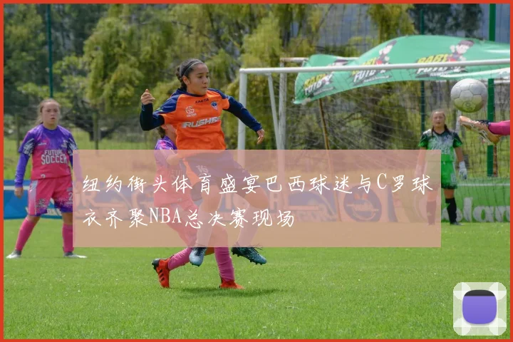 纽约街头体育盛宴巴西球迷与C罗球衣齐聚NBA总决赛现场