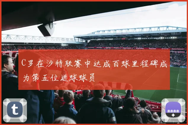C罗在沙特联赛中达成百球里程碑成为第五位进球球员
