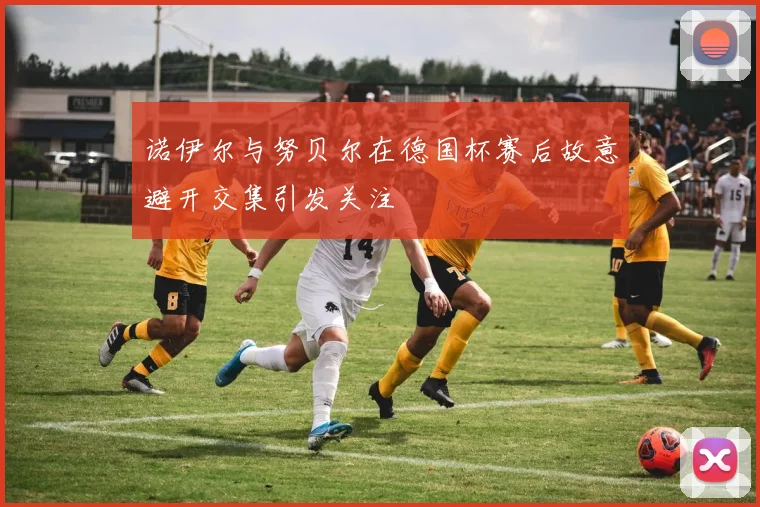 诺伊尔与努贝尔在德国杯赛后故意避开交集引发关注