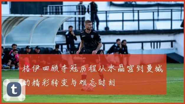 格伊回顾夺冠历程从水晶宫到曼城的精彩转变与难忘时刻
