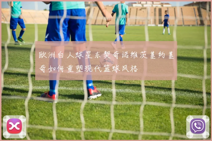 欧洲白人球星东契奇诺维茨基约基奇如何重塑现代篮球风格