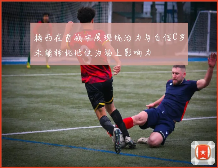 梅西在首战中展现统治力与自信C罗未能转化地位为场上影响力
